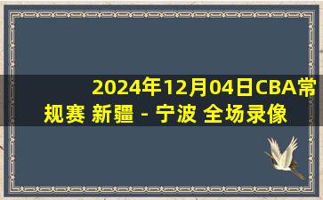 2024年12月04日CBA常规赛 新疆 - 宁波 全场录像